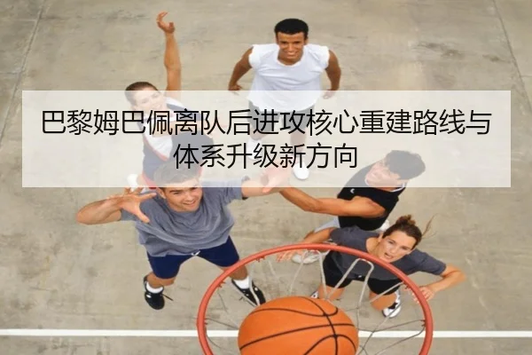 巴黎姆巴佩离队后进攻核心重建路线与体系升级新方向